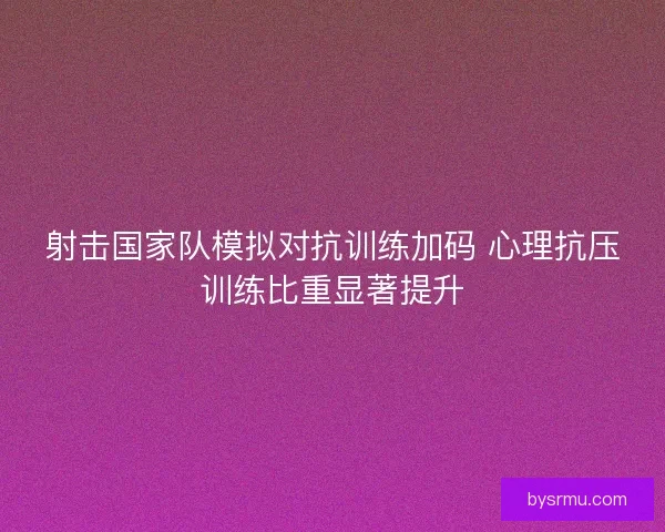 射击国家队模拟对抗训练加码 心理抗压训练比重显著提升