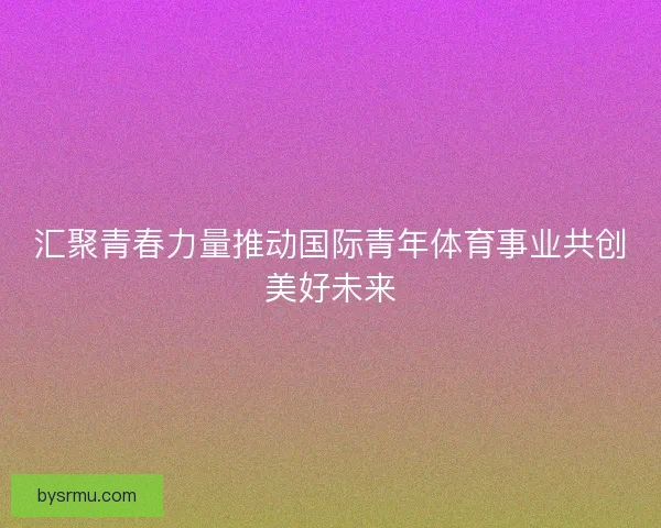 汇聚青春力量推动国际青年体育事业共创美好未来 汇聚青春力量推动国际青年体育事业共创美好未来