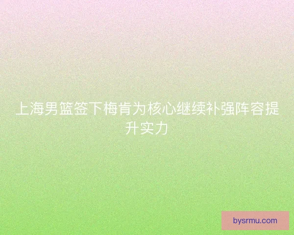 上海男篮签下梅肯为核心继续补强阵容提升实力 上海男篮签下梅肯为核心继续补强阵容提升实力