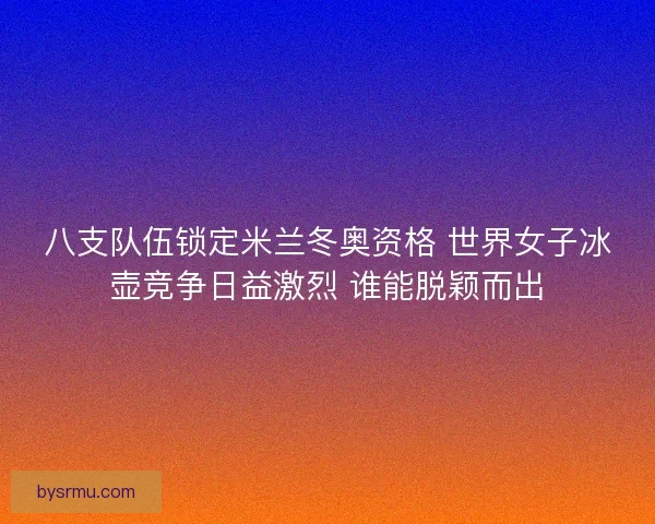 八支队伍锁定米兰冬奥资格 世界女子冰壶竞争日益激烈 谁能脱颖而出 八支队伍锁定米兰冬奥资格 世界女子冰壶竞争日益激烈 谁能脱颖而出