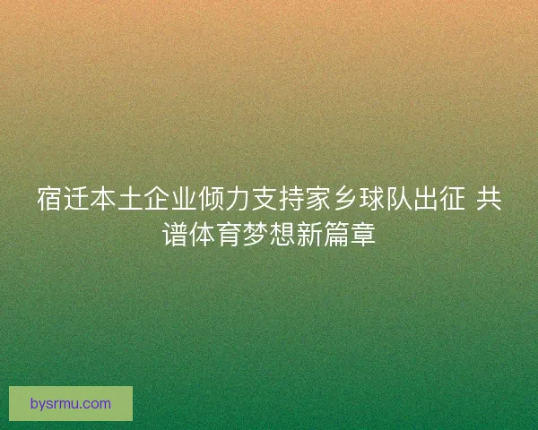 宿迁本土企业倾力支持家乡球队出征 共谱体育梦想新篇章