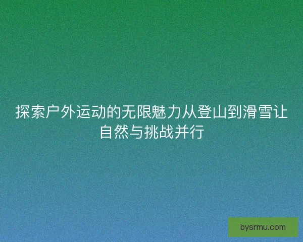 探索户外运动的无限魅力从登山到滑雪让自然与挑战并行