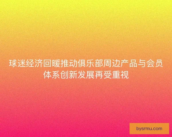 球迷经济回暖推动俱乐部周边产品与会员体系创新发展再受重视