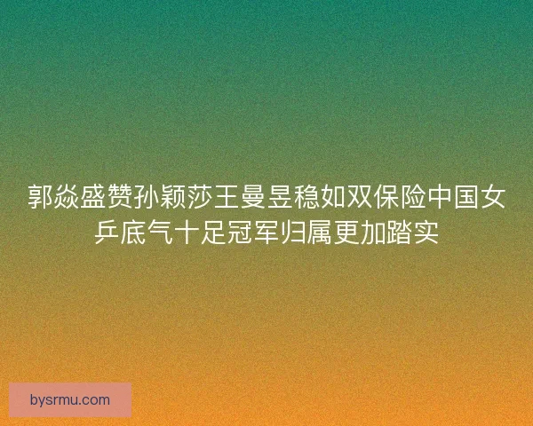 郭焱盛赞孙颖莎王曼昱稳如双保险中国女乒底气十足冠军归属更加踏实