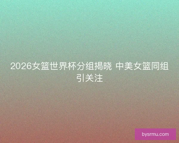 2026女篮世界杯分组揭晓 中美女篮同组引关注