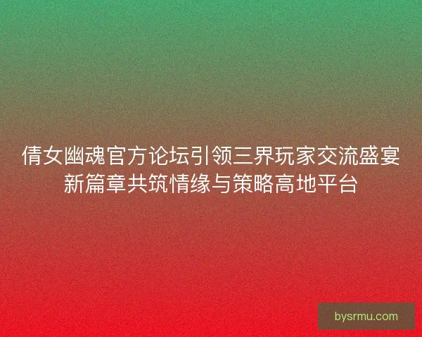 倩女幽魂官方论坛引领三界玩家交流盛宴新篇章共筑情缘与策略高地平台