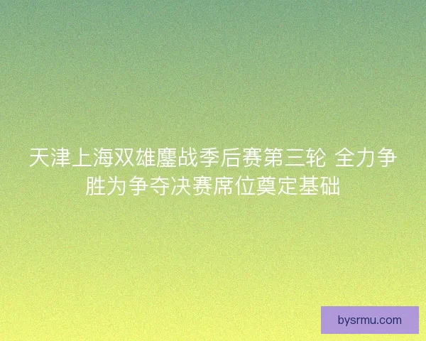 天津上海双雄鏖战季后赛第三轮 全力争胜为争夺决赛席位奠定基础