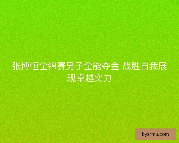 张博恒全锦赛男子全能夺金 战胜自我展现卓越实力