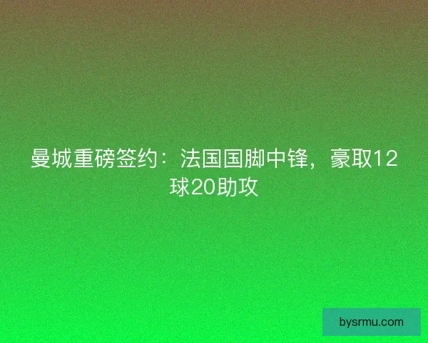 曼城重磅签约：法国国脚中锋，豪取12球20助攻