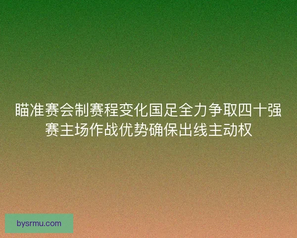 瞄准赛会制赛程变化国足全力争取四十强赛主场作战优势确保出线主动权