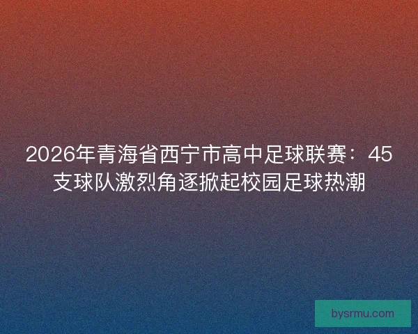 2026年青海省西宁市高中足球联赛：45支球队激烈角逐掀起校园足球热潮