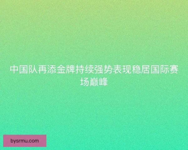 中国队再添金牌持续强势表现稳居国际赛场巅峰
