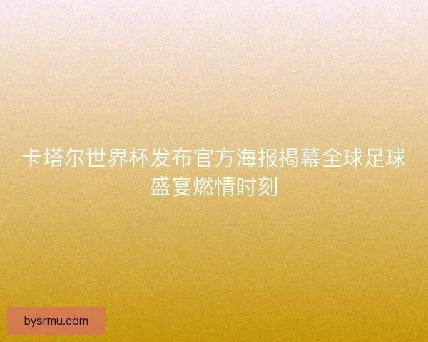 卡塔尔世界杯发布官方海报揭幕全球足球盛宴燃情时刻