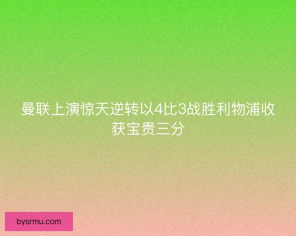 曼联上演惊天逆转以4比3战胜利物浦收获宝贵三分