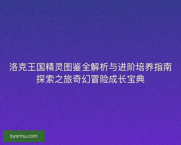 洛克王国精灵图鉴全解析与进阶培养指南探索之旅奇幻冒险成长宝典