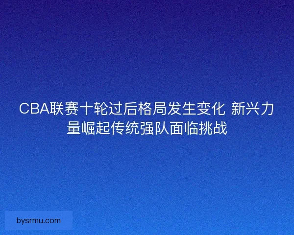 CBA联赛十轮过后格局发生变化 新兴力量崛起传统强队面临挑战