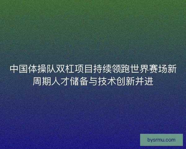 中国体操队双杠项目持续领跑世界赛场新周期人才储备与技术创新并进 中国体操队双杠项目持续领跑世界赛场新周期人才储备与技术创新并进