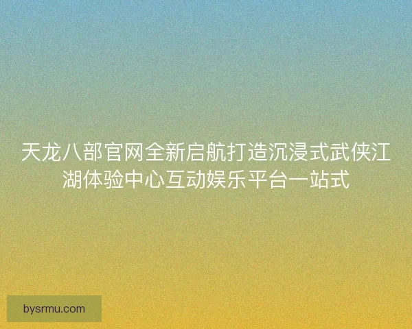 天龙八部官网全新启航打造沉浸式武侠江湖体验中心互动娱乐平台一站式