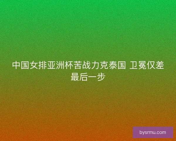 中国女排亚洲杯苦战力克泰国 卫冕仅差最后一步