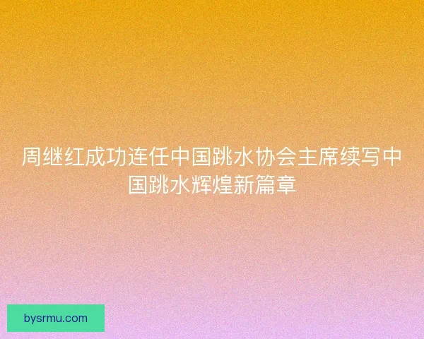 周继红成功连任中国跳水协会主席续写中国跳水辉煌新篇章