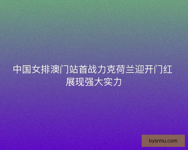 中国女排澳门站首战力克荷兰迎开门红 展现强大实力 中国女排澳门站首战力克荷兰迎开门红 展现强大实力