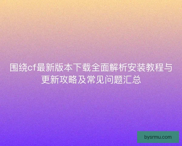 围绕cf最新版本下载全面解析安装教程与更新攻略及常见问题汇总 围绕cf最新版本下载全面解析安装教程与更新攻略及常见问题汇总