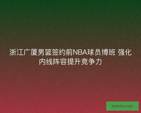 浙江广厦男篮签约前NBA球员博班 强化内线阵容提升竞争力