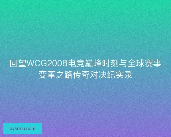 回望WCG2008电竞巅峰时刻与全球赛事变革之路传奇对决纪实录