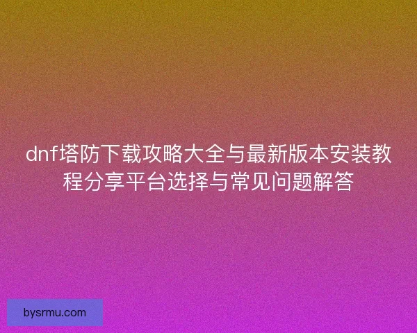 dnf塔防下载攻略大全与最新版本安装教程分享平台选择与常见问题解答