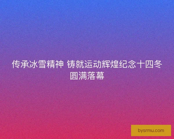 传承冰雪精神 铸就运动辉煌纪念十四冬圆满落幕