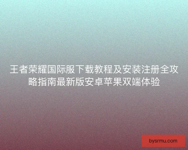 王者荣耀国际服下载教程及安装注册全攻略指南最新版安卓苹果双端体验