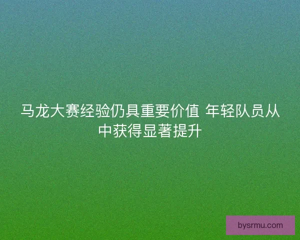 马龙大赛经验仍具重要价值 年轻队员从中获得显著提升 马龙大赛经验仍具重要价值 年轻队员从中获得显著提升